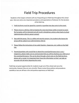 Field Trip Procedures
  Students in the Cooper orchestra will very frequently go on field trips throughout the school
 year. Here are some very important procedures and expectations of behavior for the duration
                                           of the field trip.

    L.   Field trip forms must be signed bv a parent or guardian two davs prior to the event.


    2.   Please ensure a safe bus ride bv keepine the noise level down while in transit to event.
         No horseplav will be tolerated and will result in disciplinarv actions when back at school
         (administrative referral. parent contact)


   3.    Stav with the group. This is a safetv and security concern. Anv student who leaves the
         sroup will be subiect to an administrative referral.

   4.    Please follow the instructions of anv adult (teacher. chaperone. etc.) while on the field
         trip.

   5.    Parents/suardians who would like to attend the event/performance but is not a
         chaperone. please make sure to communicate that vou will be checkins vour child out at
         the event/performance. This can be done throueh a short note on the field trip form.
         phone call. or email. lt is important that I have this information so that I can take an
         accurate roll call when departing the event.


Field trips are great opportunities for students to get out of the school and serve the
community; however they are very stressful. Please review these policies and procedures
carefully so we can all have a fun and positive experience on field trips!
 