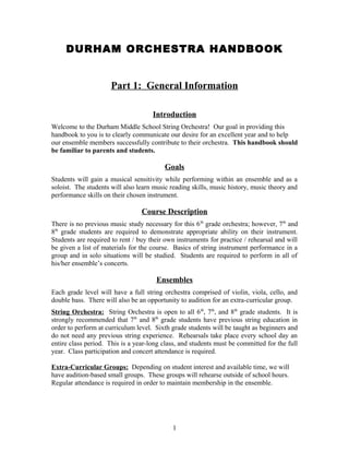 DURHAM ORCHESTRA HANDBOOK


                      Part 1: General Information

                                     Introduction
Welcome to the Durham Middle School String Orchestra! Our goal in providing this
handbook to you is to clearly communicate our desire for an excellent year and to help
our ensemble members successfully contribute to their orchestra. This handbook should
be familiar to parents and students.

                                         Goals
Students will gain a musical sensitivity while performing within an ensemble and as a
soloist. The students will also learn music reading skills, music history, music theory and
performance skills on their chosen instrument.

                                 Course Description
There is no previous music study necessary for this 6 th grade orchestra; however, 7th and
8th grade students are required to demonstrate appropriate ability on their instrument.
Students are required to rent / buy their own instruments for practice / rehearsal and will
be given a list of materials for the course. Basics of string instrument performance in a
group and in solo situations will be studied. Students are required to perform in all of
his/her ensemble’s concerts.

                                      Ensembles
Each grade level will have a full string orchestra comprised of violin, viola, cello, and
double bass. There will also be an opportunity to audition for an extra-curricular group.
String Orchestra: String Orchestra is open to all 6 th, 7th, and 8th grade students. It is
strongly recommended that 7th and 8th grade students have previous string education in
order to perform at curriculum level. Sixth grade students will be taught as beginners and
do not need any previous string experience. Rehearsals take place every school day an
entire class period. This is a year-long class, and students must be committed for the full
year. Class participation and concert attendance is required.

Extra-Curricular Groups: Depending on student interest and available time, we will
have audition-based small groups. These groups will rehearse outside of school hours.
Regular attendance is required in order to maintain membership in the ensemble.




                                            1
 