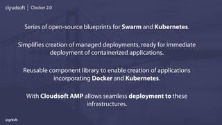 Clocker 2.0
Series of open-source blueprints for Swarm and Kubernetes.
Simplifies creation of managed deployments, ready for immediate
deployment of containerized applications.
Reusable component library to enable creation of applications
incorporating Docker and Kubernetes.
With Cloudsoft AMP allows seamless deployment to these
infrastructures.
@grkvlt
 