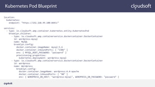 Kubernetes Pod Blueprint
location:
kubernetes:
endpoint: "https://192.168.99.100:8443/"
services:
- type: io.cloudsoft.amp.container.kubernetes.entity.KubernetesPod
brooklyn.children:
- type: io.cloudsoft.amp.containerservice.dockercontainer.DockerContainer
id: wordpress-mysql
name: MySQL
brooklyn.config:
docker.container.imageName: mysql:5.6
docker.container.inboundPorts: [ "3306" ]
env: { MYSQL_ROOT_PASSWORD: "password" }
provisioning.properties:
kubernetes.deployment: wordpress-mysql
- type: io.cloudsoft.amp.containerservice.dockercontainer.DockerContainer
id: wordpress
name: Wordpress
brooklyn.config:
docker.container.imageName: wordpress:4.4-apache
docker.container.inboundPorts: [ "80" ]
env: { WORDPRESS_DB_HOST: "wordpress-mysql", WORDPRESS_DB_PASSWORD: "password" }
@grkvlt
 