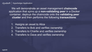 Hyperledger Application
We will demonstrate an asset management chaincode
application that spins up a non-validating peer in a Docker
container, deploys the chaincode onto the validating peer
cluster and then performs the following transactions:
1. Assigns an asset to Alice
2. Transfers to Bob and verifies ownership
3. Transfers to Charlie and verifies ownership
4. Transfers to Dave and verifies ownership
@grkvlt
 