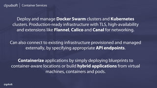 Container Services
Deploy and manage Docker Swarm clusters and Kubernetes
clusters. Production-ready infrastructure with TLS, high-availability
and extensions like Flannel, Calico and Canal for networking.
Can also connect to existing infrastructure provisioned and managed
externally, by specifying appropriate API endpoints.
Containerize applications by simply deploying blueprints to
container-aware locations or build hybrid applications from virtual
machines, containers and pods.
@grkvlt
 