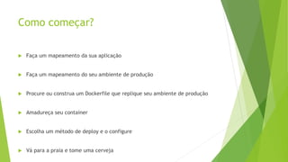 Como começar?
 Faça um mapeamento da sua aplicação
 Faça um mapeamento do seu ambiente de produção
 Procure ou construa um Dockerfile que replique seu ambiente de produção
 Amadureça seu container
 Escolha um método de deploy e o configure
 Vá para a praia e tome uma cerveja
 