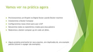 Vamos ver na prática agora
 Provisionaremos um Droplet na Digital Ocean usando Docker-machine
 Instalaremos o Docker Compose
 Configuraremos nossa chave para usar o GIT
 Baixaremos todos os repositórios criados para essa palestra
 Rodaremos o docker-compose up em cada um deles.
 Alguns projetos precisarão ter seus arquivos .env duplicados do .env.example
padrão (laravel e voyager são exemplos).
 