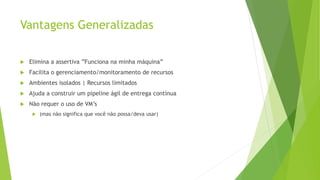 Vantagens Generalizadas
 Elimina a assertiva ”Funciona na minha máquina”
 Facilita o gerenciamento/monitoramento de recursos
 Ambientes isolados | Recursos limitados
 Ajuda a construir um pipeline ágil de entrega contínua
 Não requer o uso de VM’s
 (mas não significa que você não possa/deva usar)
 