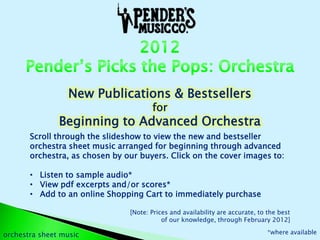New Publications & Bestsellers
                                       for
               Beginning to Advanced Orchestra
       Scroll through the slideshow to view the new and bestseller
       orchestra sheet music arranged for beginning through advanced
       orchestra, as chosen by our buyers. Click on the cover images to:

       • Listen to sample audio*
       • View pdf excerpts and/or scores*
       • Add to an online Shopping Cart to immediately purchase

                                [Note: Prices and availability are accurate, to the best
                                           of our knowledge, through February 2012]

orchestra sheet music                                                           *where available
 