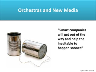 Orchestras and New Media


               “Smart companies
               will get out of the
               way and help the
               inevitable to
               happen sooner.”




                              By Marc van Bree. Version 1.0
 