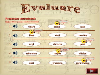Recunoaşte instrumentul:
Click pe difuzor pentru a asculta instrumentul!              Bravoo
                                                               o!

     1.                        vioară               harpă                  pian
                                           Bravoo
                                             o!

     2.                          flaut                oboi                saxofon
                                                                                    Bravoo
                                                                                      o!

     3.                          orgă               clavecin               pian

                                                               Bravoo
                                                                 o!

     4.                      toba mare              timpan                xilofon

                                                                                    Bravoo
                                                                                      o!
     5.                          oboi               trompeta            corn francez
 