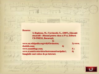 Resurse:
           1) Boghenu, M., Corcinschi, G., (2007), Educaţie
           muzicală - Manual pentru clasa a IV-a, Editura
           CD PRESS, Bucureşti;
                                 2)
www.en.wikipedia.org/wiki/Orchestra;                 3) www.
dsokids.com;                              4)
www.sounddogs.com;                                   5)
www.si.umich.edu/chico/instrument/enclpdia1;         6)
Imaginile sunt culese de pe internet.
 