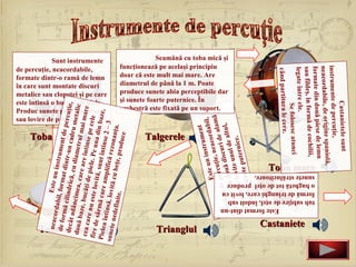neaco          E
           rdabil ste un instr
    de for         ,f           um
           mă cil ormat dintr ent de per
   decât          in            -u           cu




                                                                     Toba mică
                                                                                 sau lovire de palmă.
          adânc drică, cu di n cadru m ţie,
   două b        im           am            eta
          aze, b ea, care are etrul mai m lic
  cea ca         u              î              a
                                                                                 de percuţie, neacordabile,




  Tamburinele
         re nu căţi de piele ntinse pe ce re
               est           .P             le
                                                                                 în care sunt montate discuri
 fire de
                                                                                 este întinsă o bucată de piele.
                                                                                 Produc sunete prin scuturare
                                                                                              Sunt instrumente




         sârmă e lovită, sun e una din b
                 c           t              a
                                                                                 formate dintr-o ramă de lemn

                                                                                 metalice sau clopoţei şi pe care
 Pielea
        întins are amplifi întinse 2 – ze,
sunete        ă,            că            3
        nedefi lovită cu be rezonanţa.
              nite.        ţe , p ro
                                     duce

                                                                     Talgerele




  Trianglul
                                                                                      şi sunete foarte puternice. În




                                                   ment
                                         n instru dabil,
                                                                                      diametrul de până la 1 m. Poate
                                                                                      doar că este mult mai mare. Are
                                                                                      funcţionează pe acelaşi principiu




                                   Este u , neacor
                                                                                      orchestră este fixată pe un suport.




                                       uţie          alamă
                            al d
                                                                                                   Seamănă cu toba mică şi



                                                                                      produce sunete abia perceptibile dar




                                 e perc discuri de ,
                      muzic din două               altul
                             t             n ul de
                      forma or lovite u nice.
                             uş             er
                       care, sunete put
                               c
                        produ
                                Este format dint-un




                                                              când partitura le cere.
                                                                            Se folosesc atunci
       Castaniete




                                                              legate între ele.
                                                              sau fildeş, în formă de coch
                    tub subţire de oţel, îndoit sub
                    formă de triunghi care, lovit cu
                    o baghetă tot de oţel produce
                    sunete strălucitoare.




                                                                                            ilii,
                                                       Toba mare




                                                             formate din două piese de
                                                                                           lemn
                                                             neacordabile, de origine sp
                                                                                            aniolă,
                                                             instrumente de percuţie,
                                                                           Castanietele sunt
 