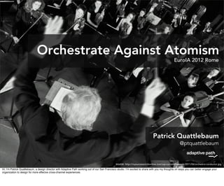 Orchestrate Against Atomism
                                                                                                                                                  EuroIA 2012 Rome




                                                                                                                                Patrick Quattlebaum
                                                                                                                                                       @ptquattlebaum


                                                                                                source: http://mysuccesscircleonline.com/wp-content/uploads/2011/06/orchestra-conductor.jpg
Hi, I’m Patrick Quattlebaum, a design director with Adaptive Path working out of our San Francisco studio. I’m excited to share with you my thoughts on ways you can better engage your
organization to design for more effecive cross-channel experiences.
 