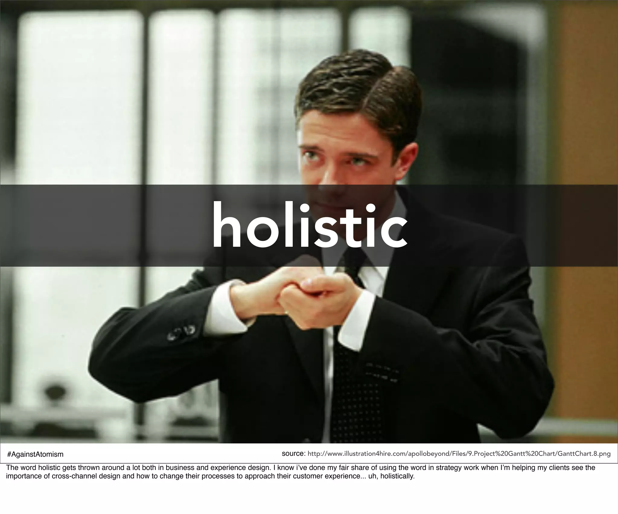 holistic


#AgainstAtomism                                                                       source: http://www.illustration4hire.com/apollobeyond/Files/9.Project%20Gantt%20Chart/GanttChart.8.png
The word holistic gets thrown around a lot both in business and experience design. I know i’ve done my fair share of using the word in strategy work when I’m helping my clients see the
importance of cross-channel design and how to change their processes to approach their customer experience... uh, holistically.
 