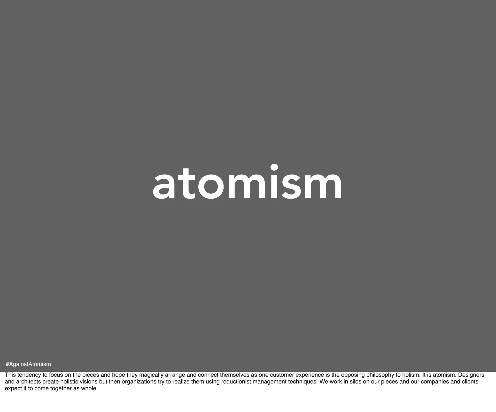 atomism


#AgainstAtomism
This tendency to focus on the pieces and hope they magically arrange and connect themselves as one customer experience is the opposing philosophy to holism. It is atomism. Designers
and architects create holistic visions but then organizations try to realize them using reductionist management techniques. We work in silos on our pieces and our companies and clients
expect it to come together as whole.
 