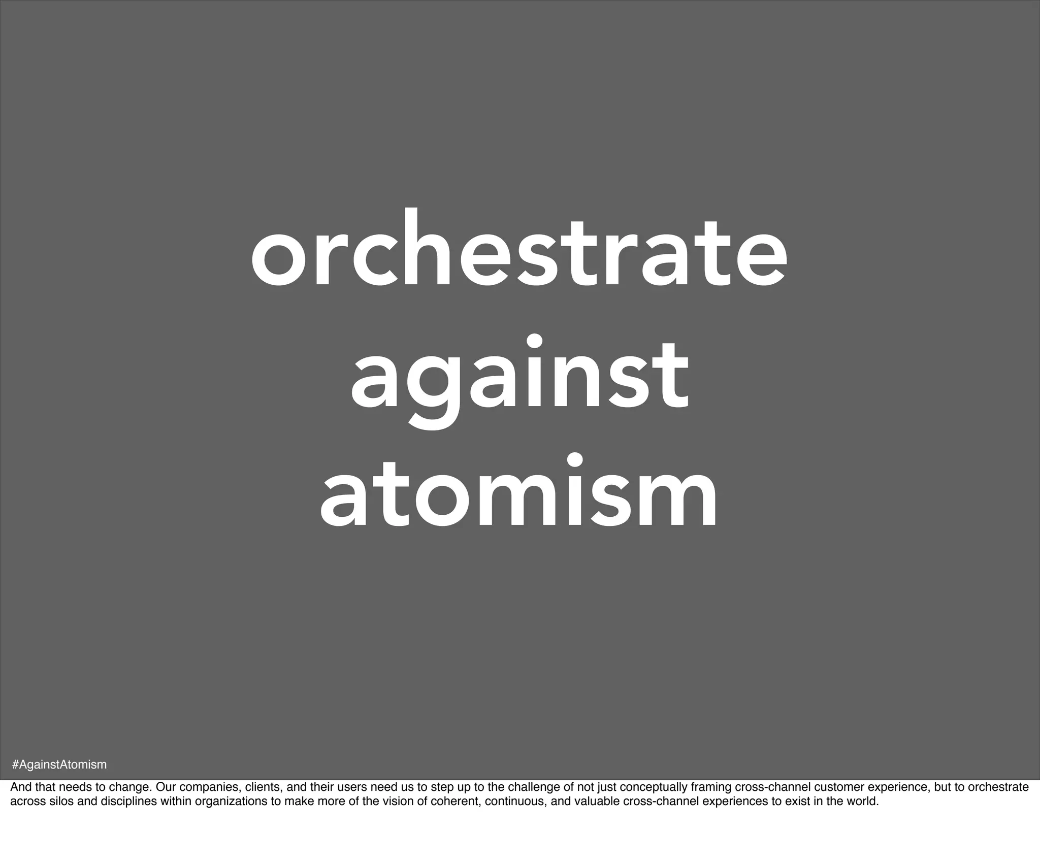 orchestrate
                                             against
                                            atomism

#AgainstAtomism
And that needs to change. Our companies, clients, and their users need us to step up to the challenge of not just conceptually framing cross-channel customer experience, but to orchestrate
across silos and disciplines within organizations to make more of the vision of coherent, continuous, and valuable cross-channel experiences to exist in the world.
 