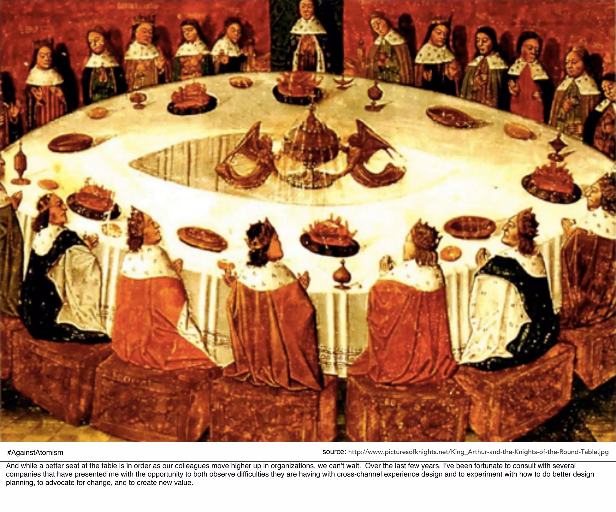 #AgainstAtomism                                                                                   source: http://www.picturesofknights.net/King_Arthur-and-the-Knights-of-the-Round-Table.jpg
And while a better seat at the table is in order as our colleagues move higher up in organizations, we can’t wait. Over the last few years, I’ve been fortunate to consult with several
companies that have presented me with the opportunity to both observe difﬁculties they are having with cross-channel experience design and to experiment with how to do better design
planning, to advocate for change, and to create new value.
 