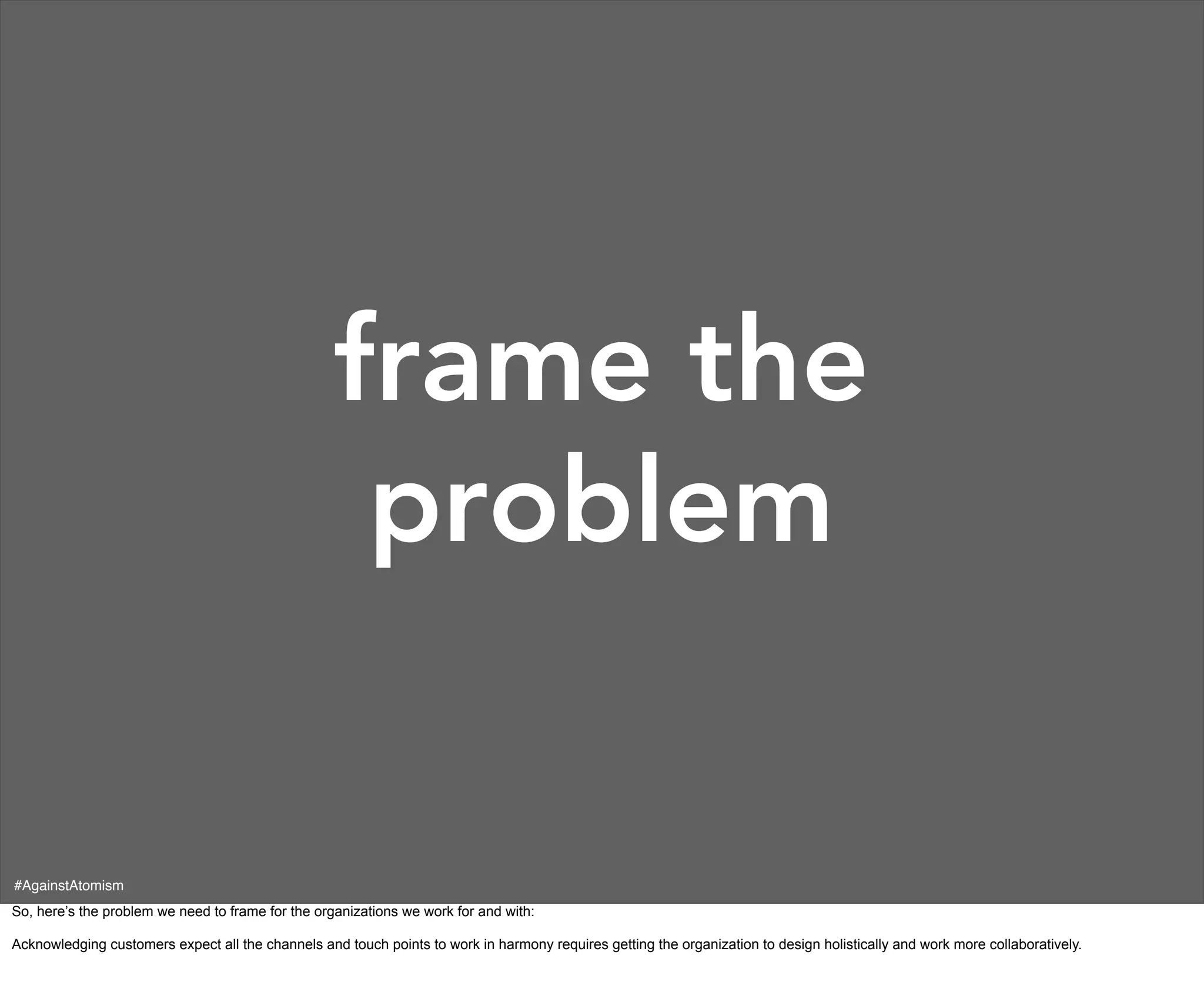 frame the
                                                    problem

#AgainstAtomism
So, here’s the problem we need to frame for the organizations we work for and with:

Acknowledging customers expect all the channels and touch points to work in harmony requires getting the organization to design holistically and work more collaboratively.
 