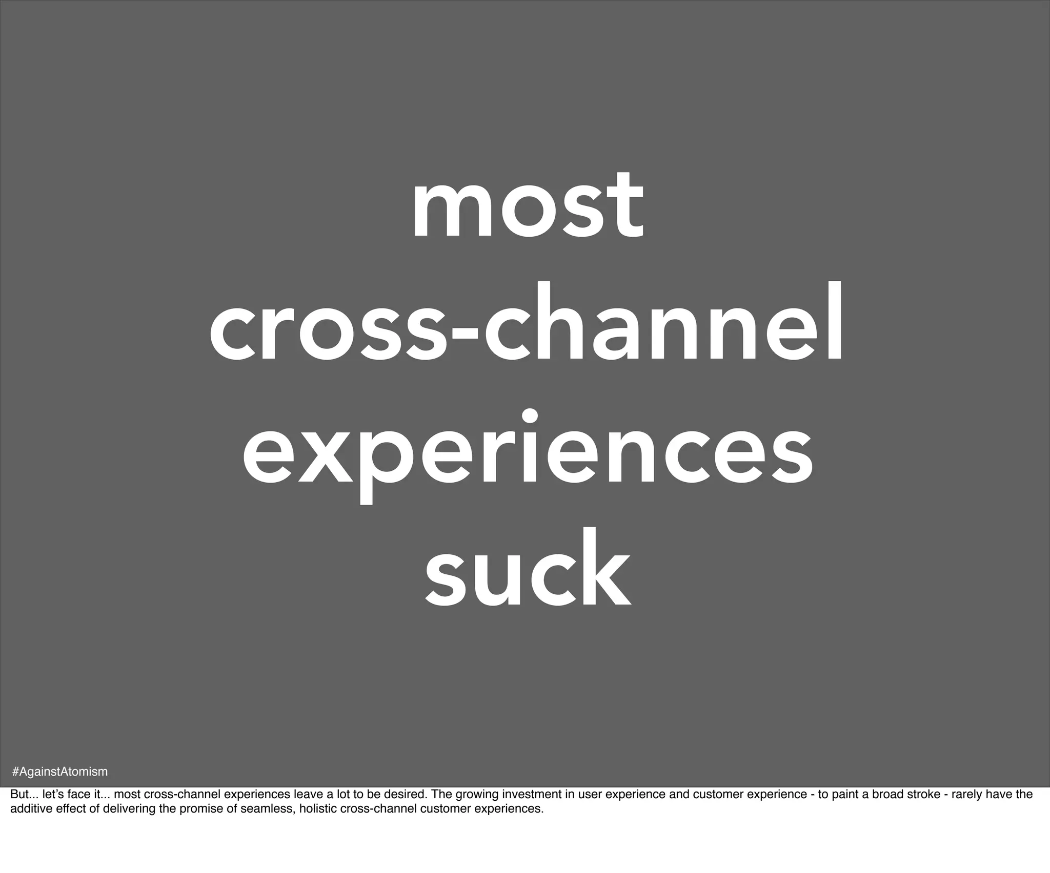 most
                                    cross-channel
                                     experiences
                                        suck
#AgainstAtomism
But... let’s face it... most cross-channel experiences leave a lot to be desired. The growing investment in user experience and customer experience - to paint a broad stroke - rarely have the
additive effect of delivering the promise of seamless, holistic cross-channel customer experiences.
 