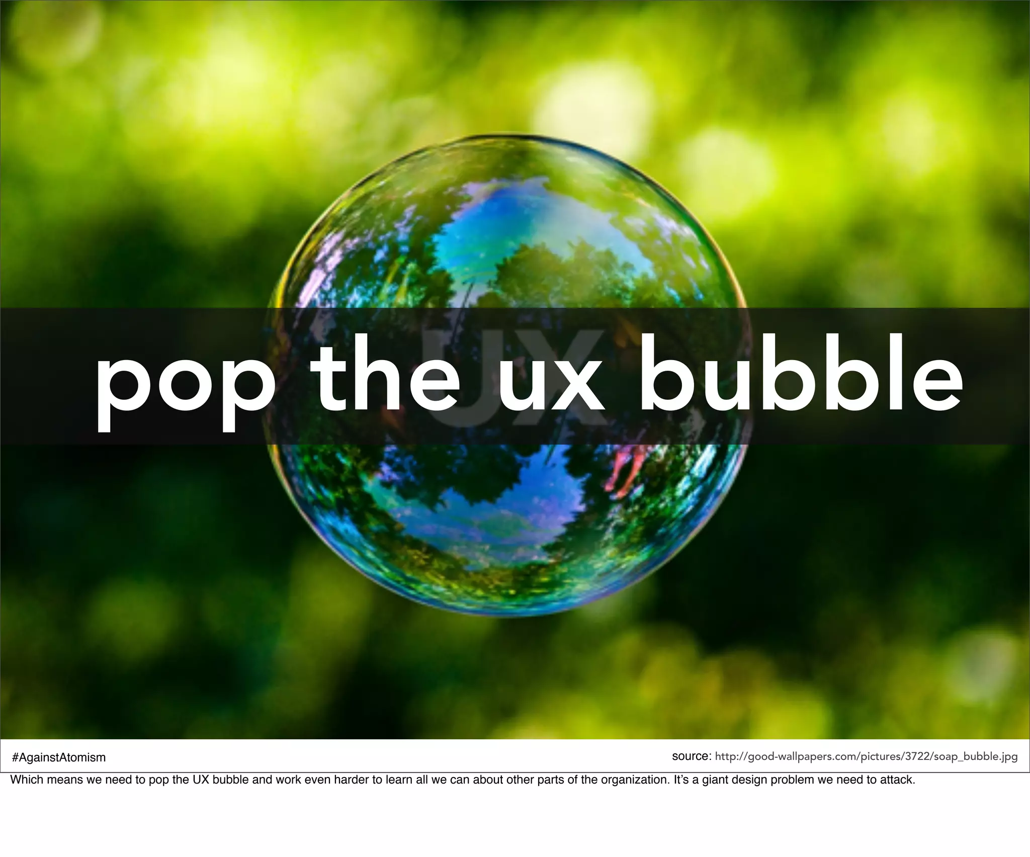 pop the ux bubble


#AgainstAtomism                                                                                                           source: http://good-wallpapers.com/pictures/3722/soap_bubble.jpg
Which means we need to pop the UX bubble and work even harder to learn all we can about other parts of the organization. It’s a giant design problem we need to attack.
 