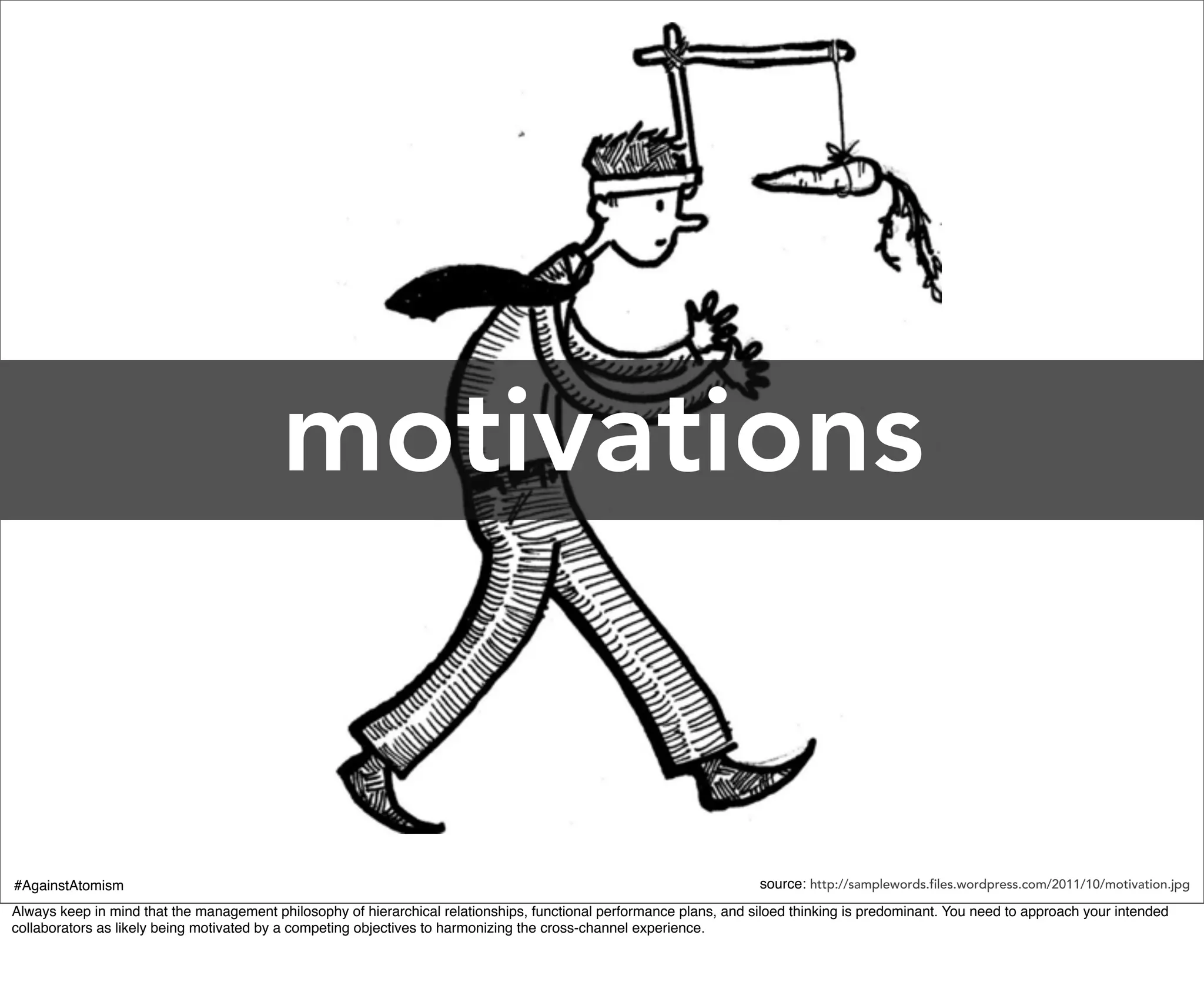 motivations


#AgainstAtomism                                                                                                      source: http://samplewords.files.wordpress.com/2011/10/motivation.jpg
Always keep in mind that the management philosophy of hierarchical relationships, functional performance plans, and siloed thinking is predominant. You need to approach your intended
collaborators as likely being motivated by a competing objectives to harmonizing the cross-channel experience.
 