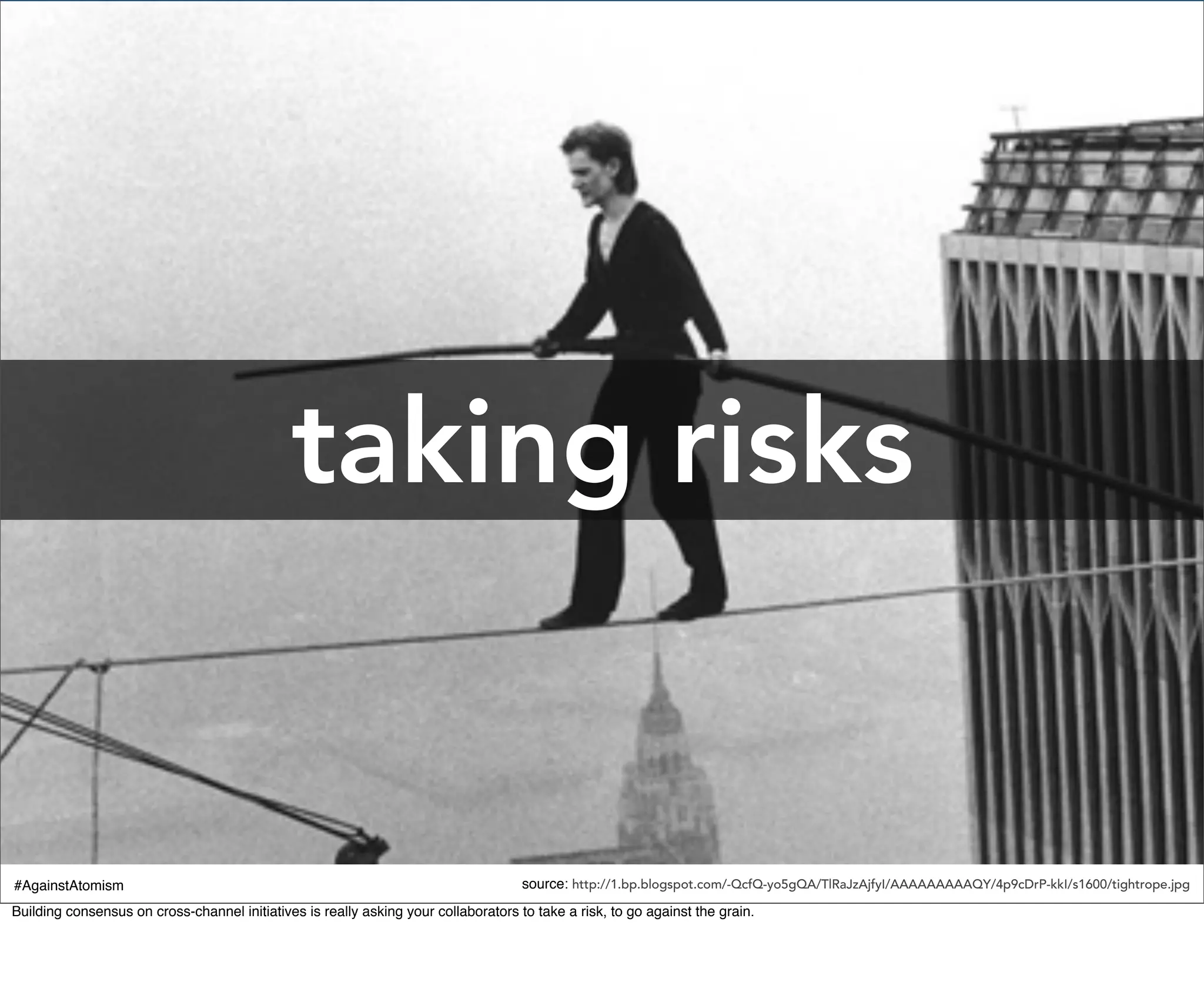 taking risks


#AgainstAtomism                                                                      source: http://1.bp.blogspot.com/-QcfQ-yo5gQA/TlRaJzAjfyI/AAAAAAAAAQY/4p9cDrP-kkI/s1600/tightrope.jpg
Building consensus on cross-channel initiatives is really asking your collaborators to take a risk, to go against the grain.
 