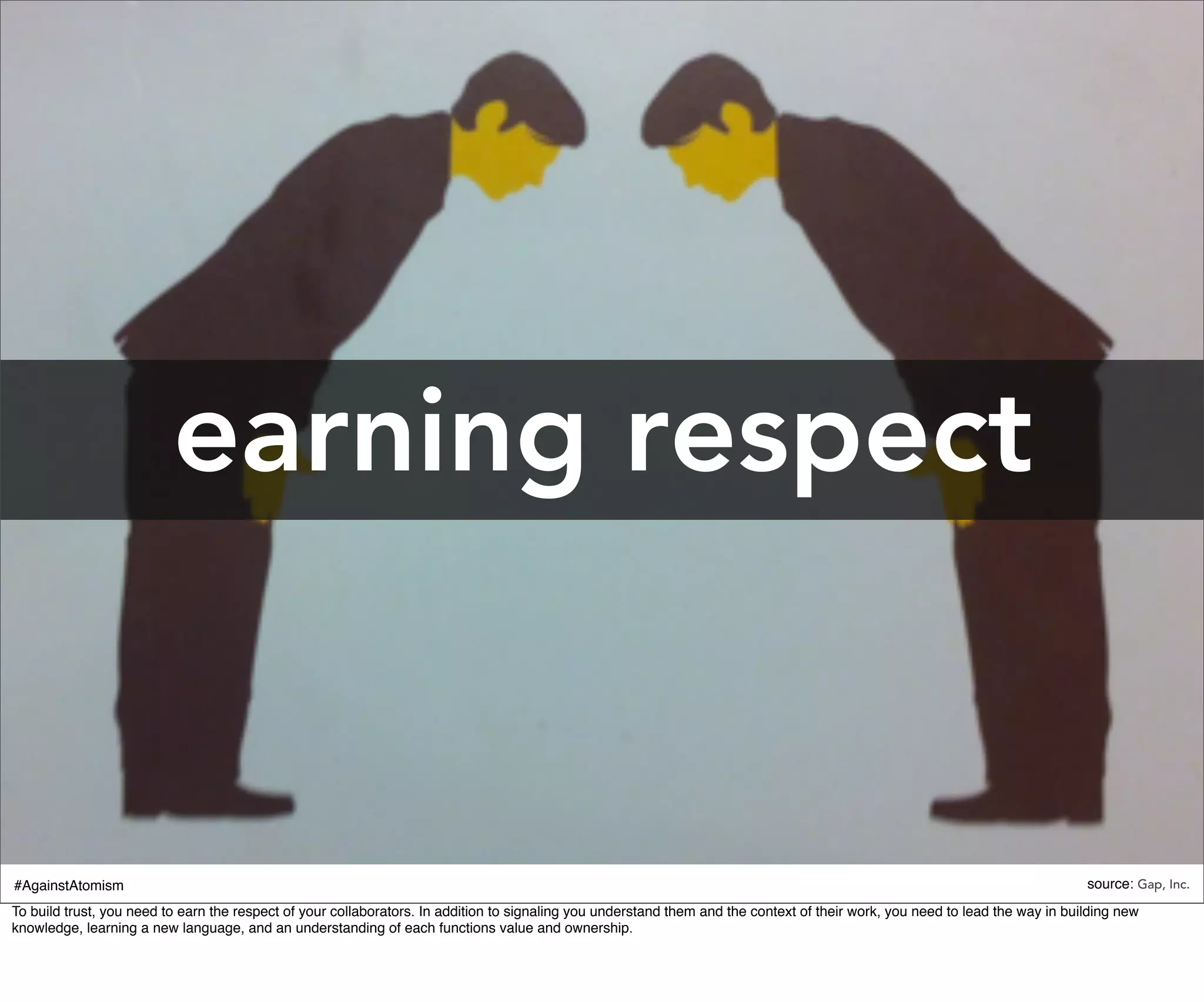 earning respect


#AgainstAtomism                                                                                                                                                                source: Gap, Inc.
To build trust, you need to earn the respect of your collaborators. In addition to signaling you understand them and the context of their work, you need to lead the way in building new
knowledge, learning a new language, and an understanding of each functions value and ownership.
 
