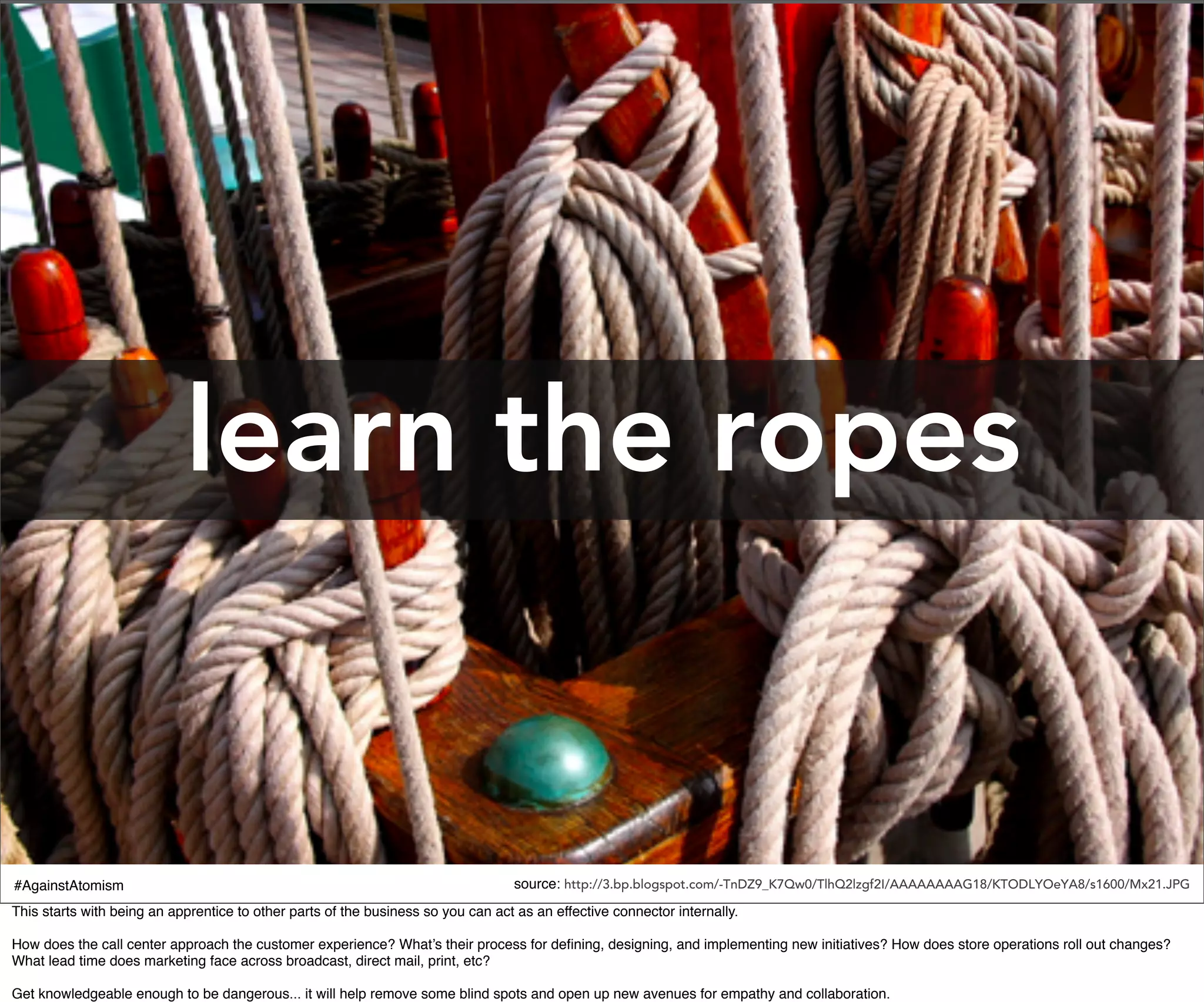 learn the ropes


#AgainstAtomism                                                                   source: http://3.bp.blogspot.com/-TnDZ9_K7Qw0/TlhQ2lzgf2I/AAAAAAAAG18/KTODLYOeYA8/s1600/Mx21.JPG
This starts with being an apprentice to other parts of the business so you can act as an effective connector internally.

How does the call center approach the customer experience? What’s their process for deﬁning, designing, and implementing new initiatives? How does store operations roll out changes?
What lead time does marketing face across broadcast, direct mail, print, etc?

Get knowledgeable enough to be dangerous... it will help remove some blind spots and open up new avenues for empathy and collaboration.
 