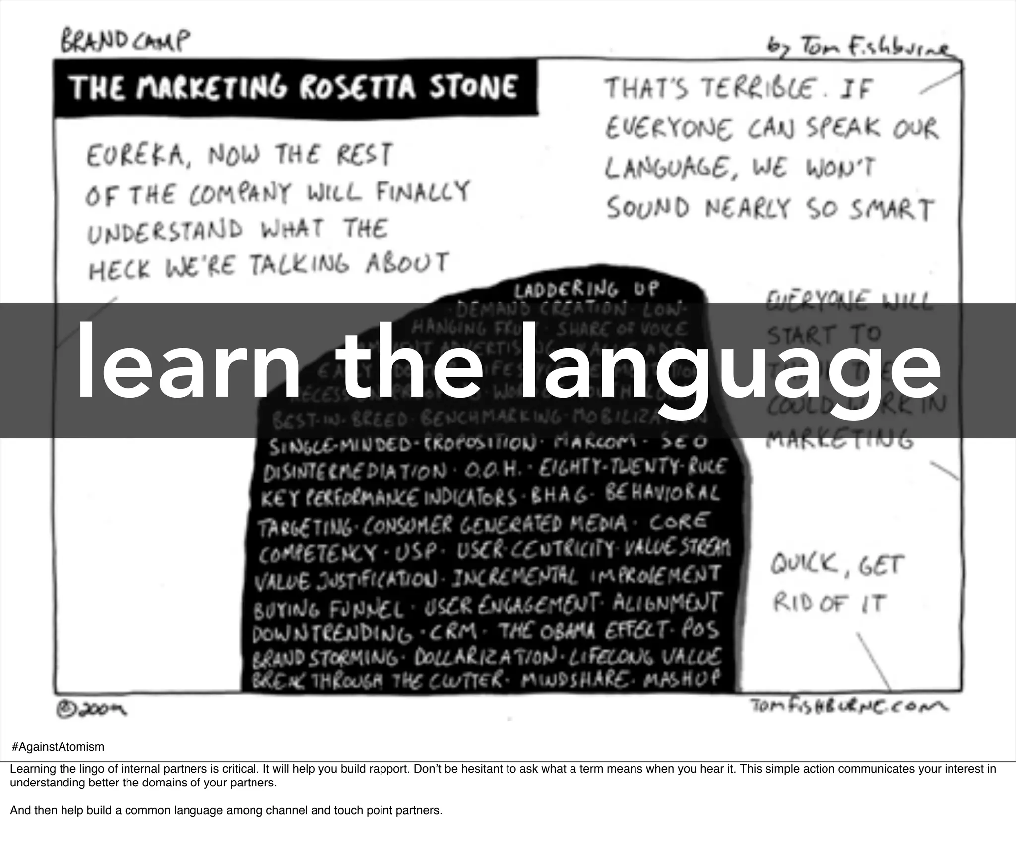 learn the language


#AgainstAtomism
Learning the lingo of internal partners is critical. It will help you build rapport. Don’t be hesitant to ask what a term means when you hear it. This simple action communicates your interest in
understanding better the domains of your partners.

And then help build a common language among channel and touch point partners.
 
