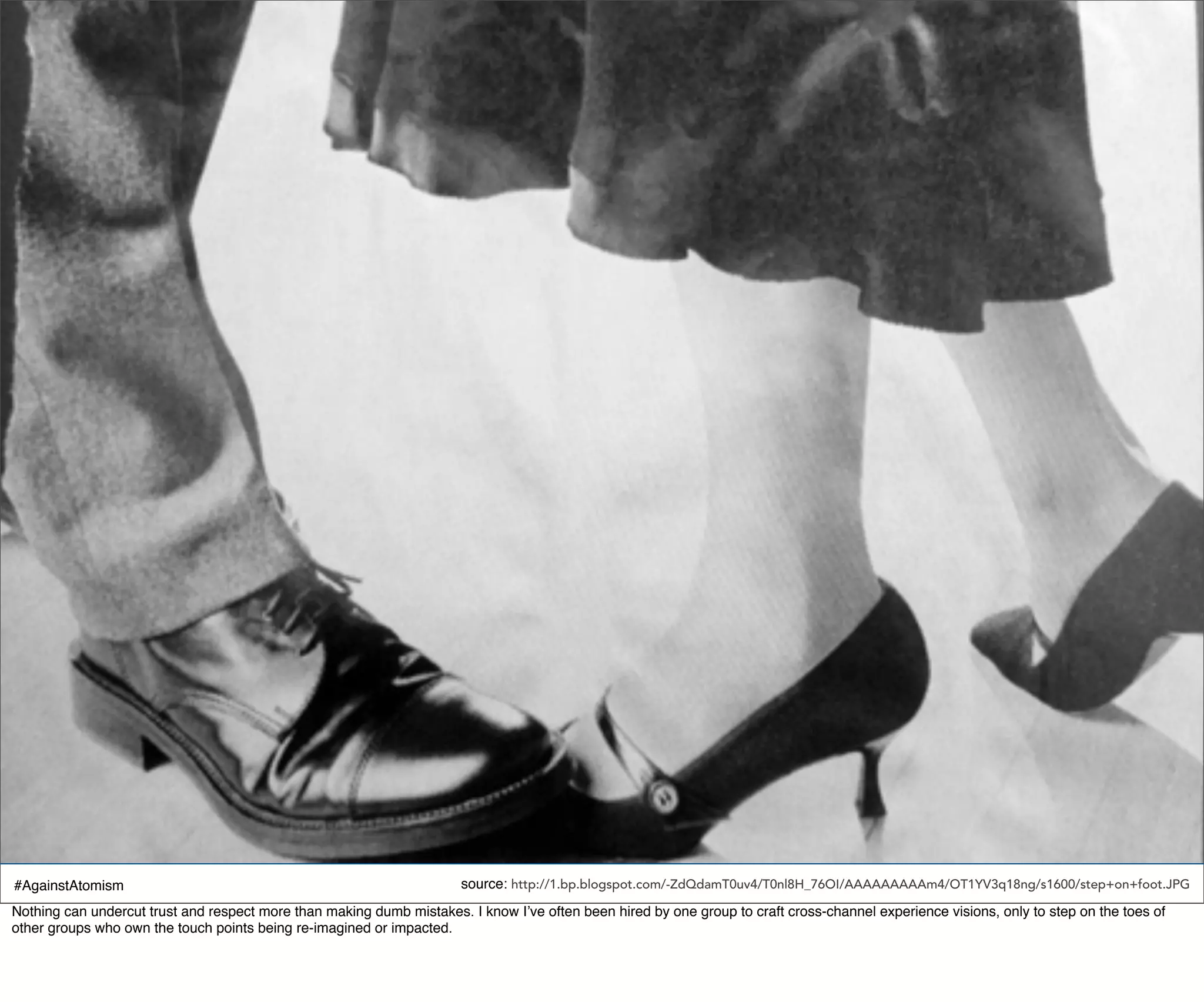 #AgainstAtomism                                                        source: http://1.bp.blogspot.com/-ZdQdamT0uv4/T0nl8H_76OI/AAAAAAAAAm4/OT1YV3q18ng/s1600/step+on+foot.JPG
Nothing can undercut trust and respect more than making dumb mistakes. I know I’ve often been hired by one group to craft cross-channel experience visions, only to step on the toes of
other groups who own the touch points being re-imagined or impacted.
 