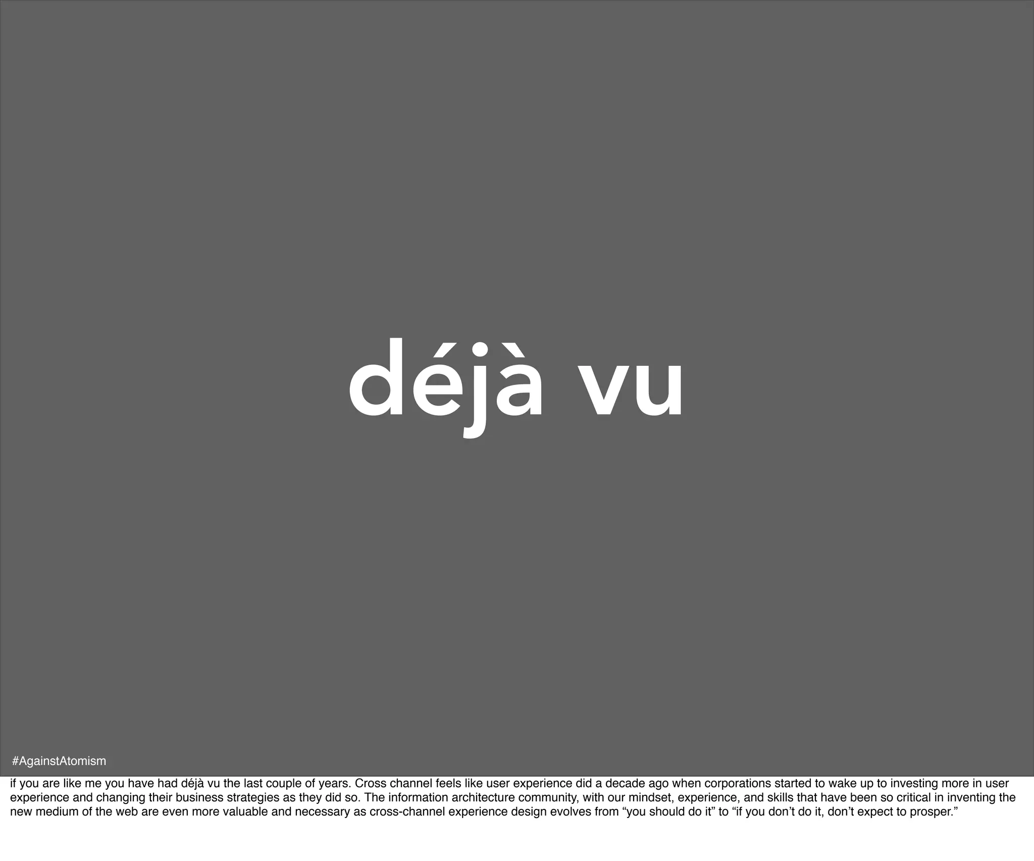 déjà vu


#AgainstAtomism
if you are like me you have had déjà vu the last couple of years. Cross channel feels like user experience did a decade ago when corporations started to wake up to investing more in user
experience and changing their business strategies as they did so. The information architecture community, with our mindset, experience, and skills that have been so critical in inventing the
new medium of the web are even more valuable and necessary as cross-channel experience design evolves from “you should do it” to “if you don’t do it, don’t expect to prosper.”
 