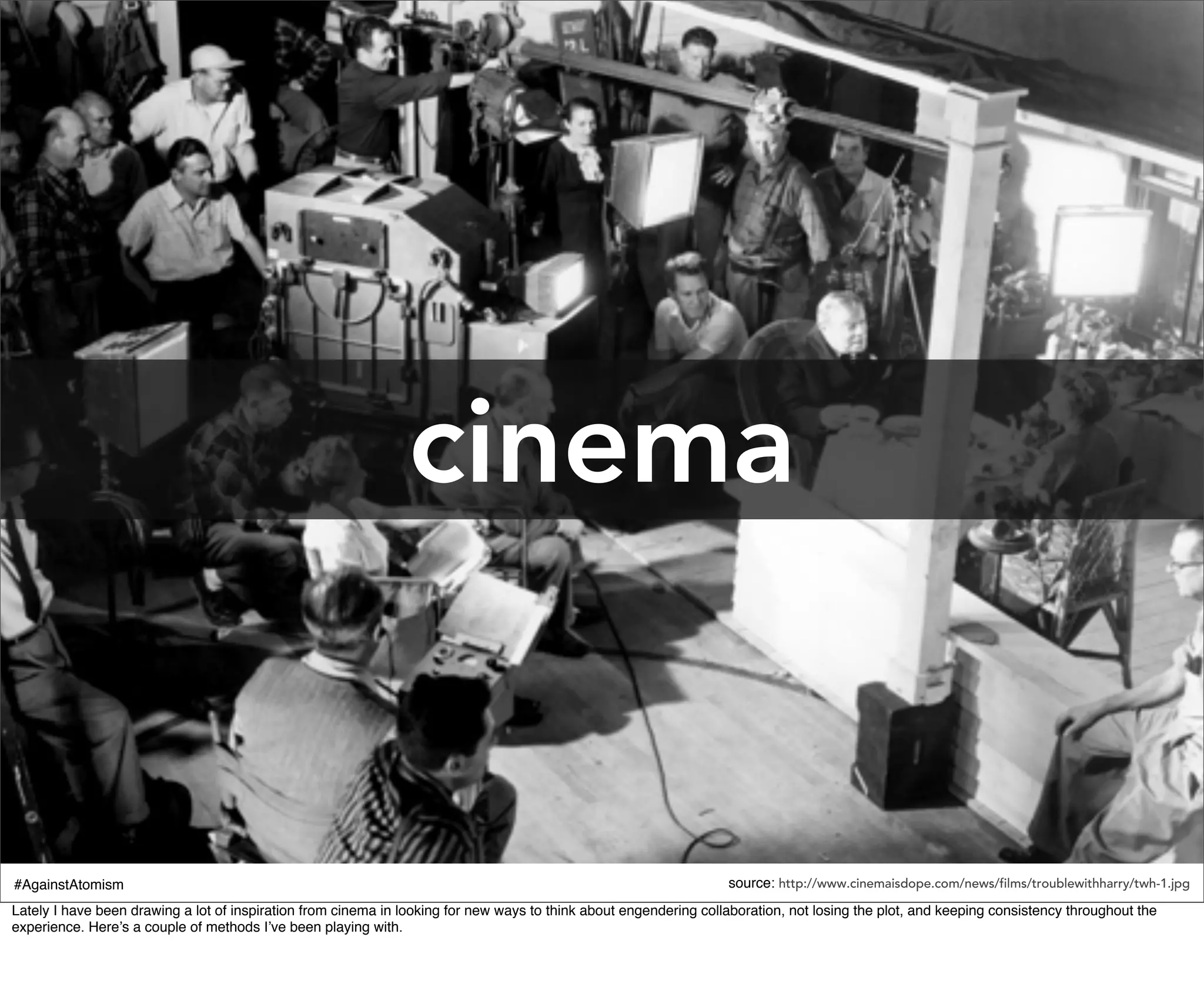 cinema


#AgainstAtomism                                                                                                    source: http://www.cinemaisdope.com/news/films/troublewithharry/twh-1.jpg
Lately I have been drawing a lot of inspiration from cinema in looking for new ways to think about engendering collaboration, not losing the plot, and keeping consistency throughout the
experience. Here’s a couple of methods I’ve been playing with.
 