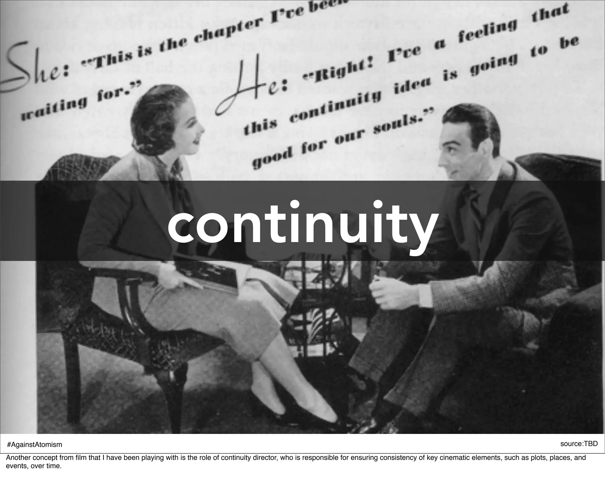 continuity


#AgainstAtomism                                                                                                                                                                    source:TBD
Another concept from ﬁlm that I have been playing with is the role of continuity director, who is responsible for ensuring consistency of key cinematic elements, such as plots, places, and
events, over time.
 