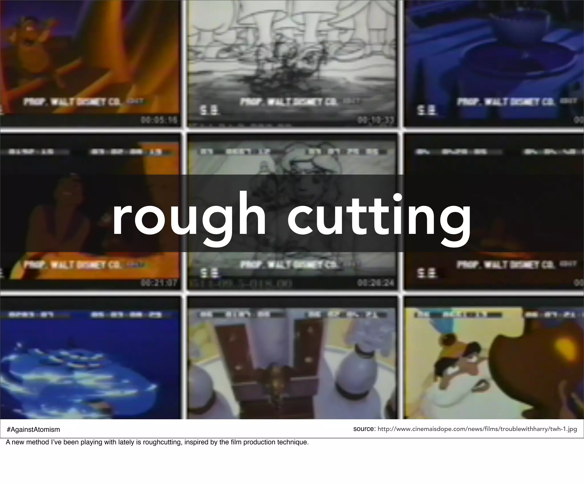 rough cutting


#AgainstAtomism                                                                                         source: http://www.cinemaisdope.com/news/films/troublewithharry/twh-1.jpg
A new method I’ve been playing with lately is roughcutting, inspired by the ﬁlm production technique.
 