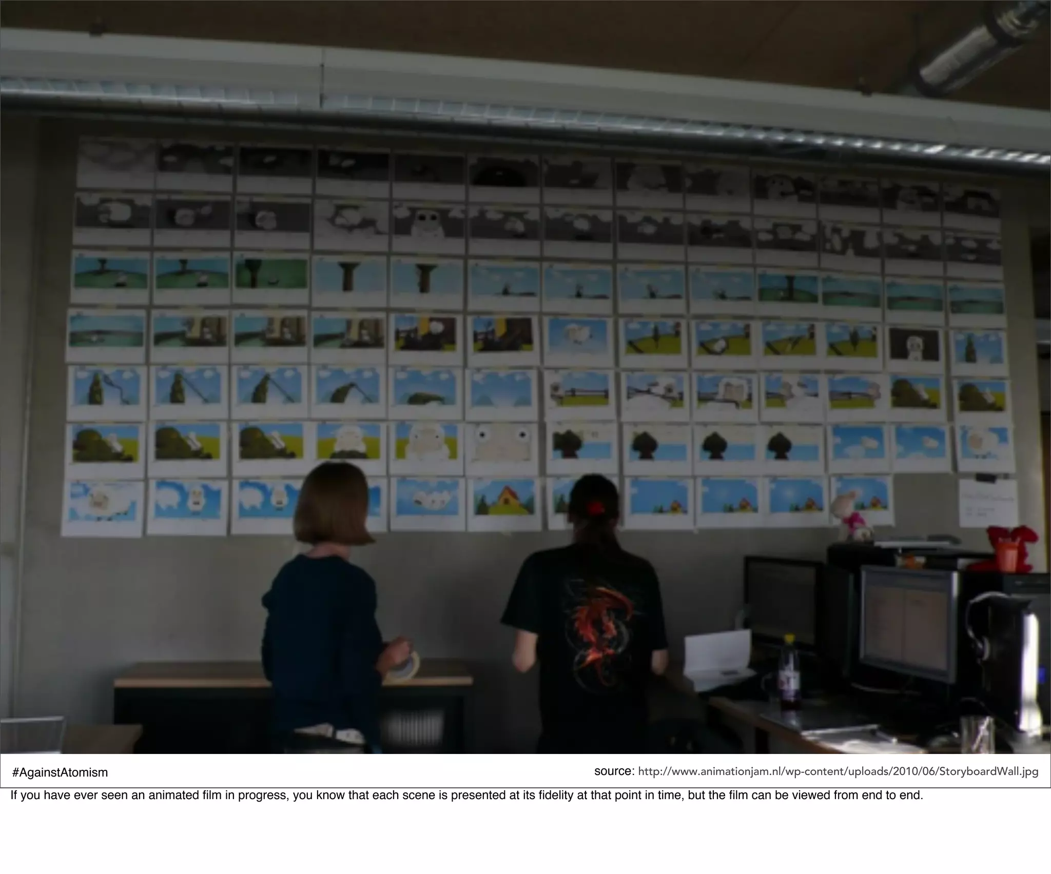 #AgainstAtomism                                                                                             source: http://www.animationjam.nl/wp-content/uploads/2010/06/StoryboardWall.jpg
If you have ever seen an animated ﬁlm in progress, you know that each scene is presented at its ﬁdelity at that point in time, but the ﬁlm can be viewed from end to end.
 