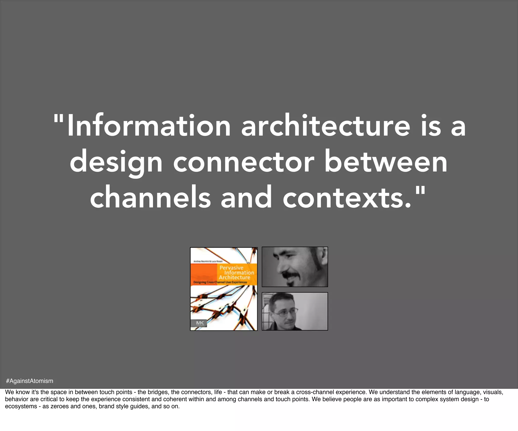 "Information architecture is a
                 design connector between
                   channels and contexts."




#AgainstAtomism
We know it's the space in between touch points - the bridges, the connectors, life - that can make or break a cross-channel experience. We understand the elements of language, visuals,
behavior are critical to keep the experience consistent and coherent within and among channels and touch points. We believe people are as important to complex system design - to
ecosystems - as zeroes and ones, brand style guides, and so on.
 