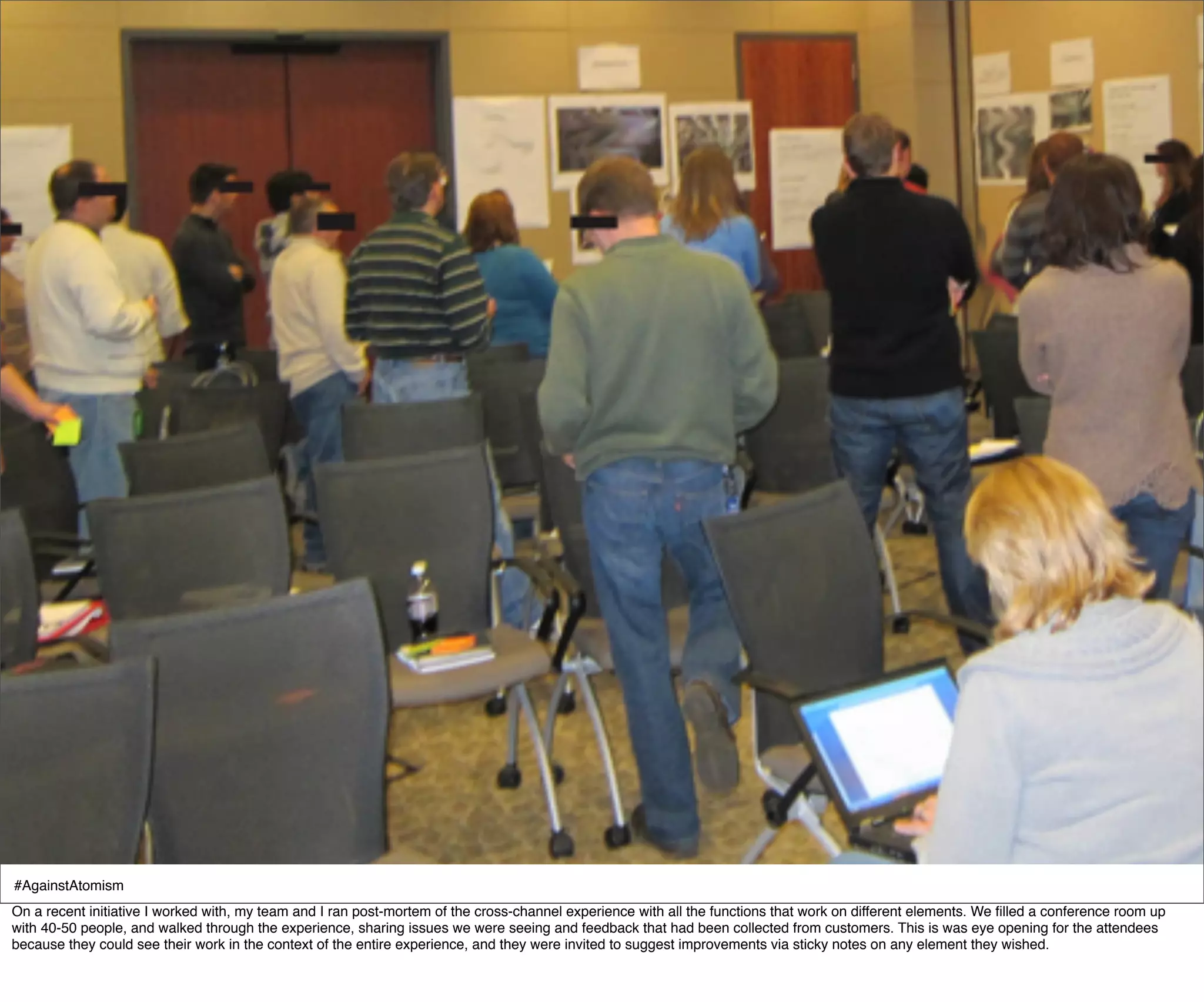 #AgainstAtomism
On a recent initiative I worked with, my team and I ran post-mortem of the cross-channel experience with all the functions that work on different elements. We ﬁlled a conference room up
with 40-50 people, and walked through the experience, sharing issues we were seeing and feedback that had been collected from customers. This is was eye opening for the attendees
because they could see their work in the context of the entire experience, and they were invited to suggest improvements via sticky notes on any element they wished.
 