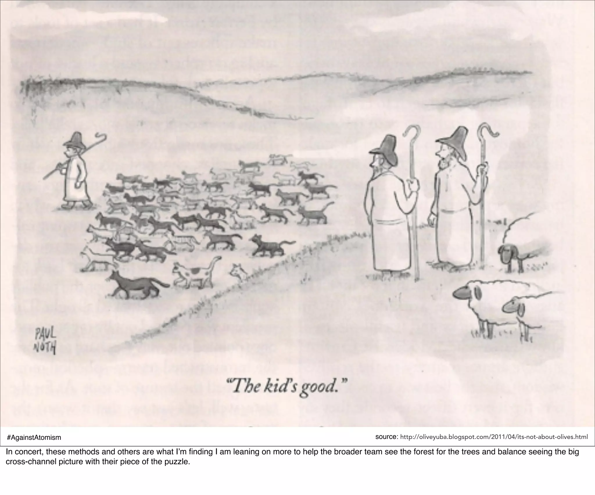 #AgainstAtomism                                                                                      source: http://oliveyuba.blogspot.com/2011/04/its-not-about-olives.html

In concert, these methods and others are what I’m ﬁnding I am leaning on more to help the broader team see the forest for the trees and balance seeing the big
cross-channel picture with their piece of the puzzle.
 