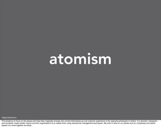 atomism


#AgainstAtomism
This tendency to focus on the pieces and hope they magically arrange and connect themselves as one customer experience is the opposing philosophy to holism. It is atomism. Designers
and architects create holistic visions but then organizations try to realize them using reductionist management techniques. We work in silos on our pieces and our companies and clients
expect it to come together as whole.
 