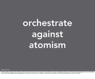 orchestrate
                                             against
                                            atomism

#AgainstAtomism
And that needs to change. Our companies, clients, and their users need us to step up to the challenge of not just conceptually framing cross-channel customer experience, but to orchestrate
across silos and disciplines within organizations to make more of the vision of coherent, continuous, and valuable cross-channel experiences to exist in the world.
 