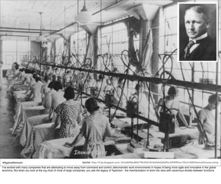 #AgainstAtomism                                                      source: http://2.bp.blogspot.com/_DmtdGP6kzMQ/TIlKaHSi14I/AAAAAAAAPec/0FW9Fbnc7ZU/s1600/ExtinctDinosaurs.bmp
I’ve worked with many companies that are attempting to move away from command and control, dehumanistic work environments in hopes of being more agile and innovative in the global
economy. But when you look at the org chart of most of large companies, you see the legacy of Taylorism - the mechanization of work into silos with cavernous divides between functions.
 