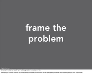 frame the
                                                    problem

#AgainstAtomism
So, here’s the problem we need to frame for the organizations we work for and with:

Acknowledging customers expect all the channels and touch points to work in harmony requires getting the organization to design holistically and work more collaboratively.
 