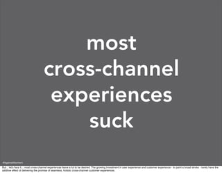 most
                                    cross-channel
                                     experiences
                                        suck
#AgainstAtomism
But... let’s face it... most cross-channel experiences leave a lot to be desired. The growing investment in user experience and customer experience - to paint a broad stroke - rarely have the
additive effect of delivering the promise of seamless, holistic cross-channel customer experiences.
 