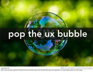pop the ux bubble


#AgainstAtomism                                                                                                           source: http://good-wallpapers.com/pictures/3722/soap_bubble.jpg
Which means we need to pop the UX bubble and work even harder to learn all we can about other parts of the organization. It’s a giant design problem we need to attack.
 