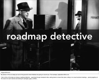 roadmap detective


#AgainstAtomism
My advice on this is to keep your ear to the ground for what initiatives are going on around you. Find overlaps, duplicative efforts, etc.

I like to think of this step as a being a roadmap detective... searching through sharepoint sites, asking teams to share their plans, sitting in on cross-functional meetings... piecing together all
the visions for each channel and looking for synergies, gaps, conﬂicts....
 