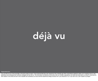 déjà vu


#AgainstAtomism
if you are like me you have had déjà vu the last couple of years. Cross channel feels like user experience did a decade ago when corporations started to wake up to investing more in user
experience and changing their business strategies as they did so. The information architecture community, with our mindset, experience, and skills that have been so critical in inventing the
new medium of the web are even more valuable and necessary as cross-channel experience design evolves from “you should do it” to “if you don’t do it, don’t expect to prosper.”
 