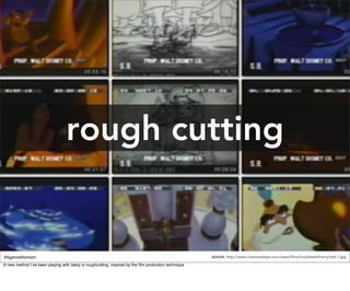 rough cutting


#AgainstAtomism                                                                                         source: http://www.cinemaisdope.com/news/films/troublewithharry/twh-1.jpg
A new method I’ve been playing with lately is roughcutting, inspired by the ﬁlm production technique.
 