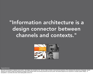 "Information architecture is a
                 design connector between
                   channels and contexts."




#AgainstAtomism
We know it's the space in between touch points - the bridges, the connectors, life - that can make or break a cross-channel experience. We understand the elements of language, visuals,
behavior are critical to keep the experience consistent and coherent within and among channels and touch points. We believe people are as important to complex system design - to
ecosystems - as zeroes and ones, brand style guides, and so on.
 