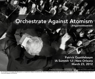 Orchestrate Against Atomism
                                                                                                                                                 #AgainstAtomism




                                                                                                                    Patrick Quattlebaum
                                                                                                              IA Summit 12 | New Orleans
                                                                                                                         March 23, 2012
                                                                                                  source: http://mysuccesscircleonline.com/wp-content/uploads/2011/06/orchestra-conductor.jpg
Hi. I'm Patrick. I'm formally with Macquarium, an experience design consultancy with ofﬁces in Atlanta and Charlotte, and I will be joining adaptive path next month in San Francisco. And I'm
a ﬁrst time speaker at IA Summit.
 