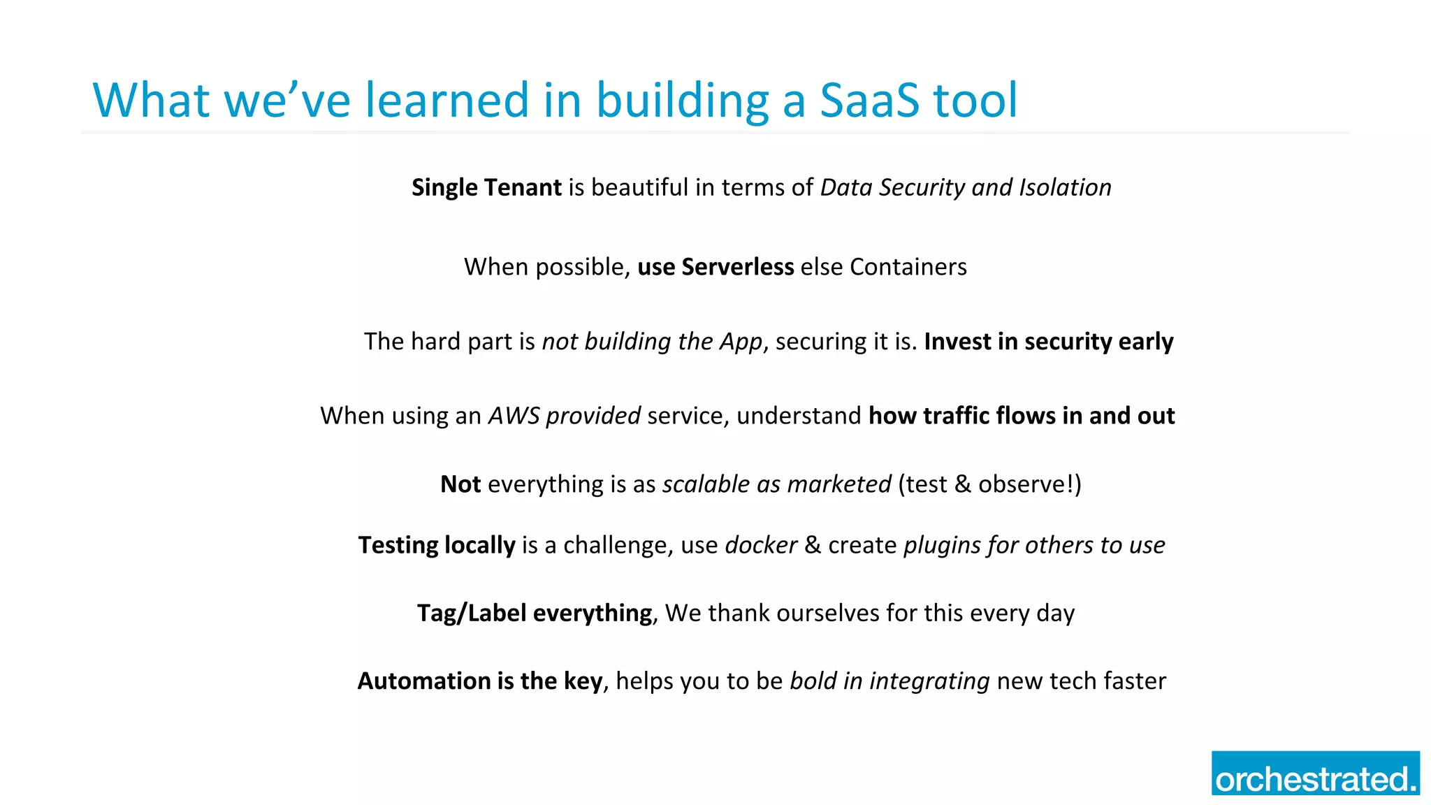 What we’ve learned in building a SaaS tool
Single Tenant is beautiful in terms of Data Security and Isolation
Not everything is as scalable as marketed (test & observe!)
When possible, use Serverless else Containers
Tag/Label everything, We thank ourselves for this every day
The hard part is not building the App, securing it is. Invest in security early
When using an AWS provided service, understand how traffic flows in and out
Testing locally is a challenge, use docker & create plugins for others to use
Automation is the key, helps you to be bold in integrating new tech faster
 