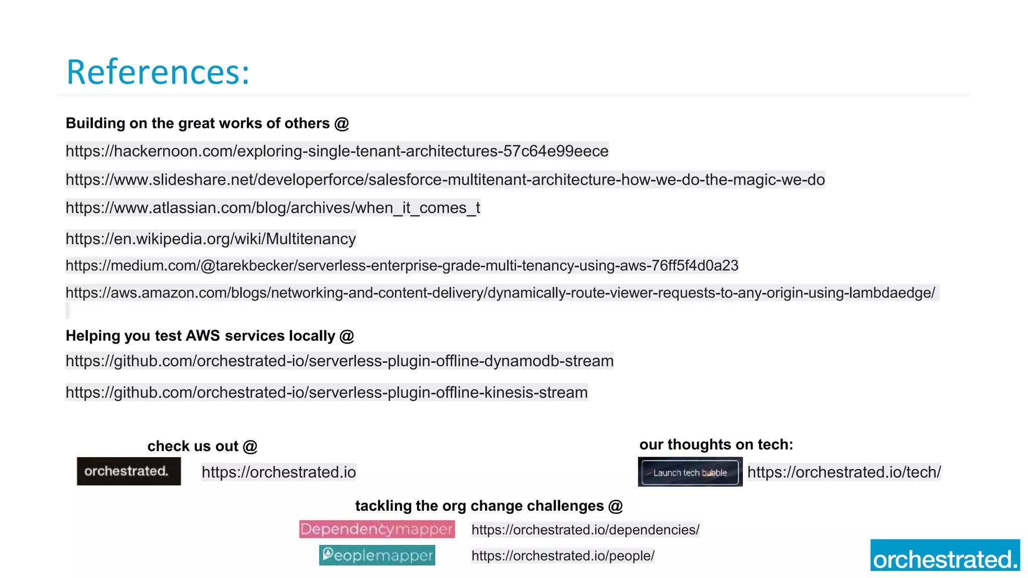 References:
https://hackernoon.com/exploring-single-tenant-architectures-57c64e99eece
https://www.slideshare.net/developerforce/salesforce-multitenant-architecture-how-we-do-the-magic-we-do
https://www.atlassian.com/blog/archives/when_it_comes_t
https://en.wikipedia.org/wiki/Multitenancy
https://medium.com/@tarekbecker/serverless-enterprise-grade-multi-tenancy-using-aws-76ff5f4d0a23
https://orchestrated.io
check us out @
https://orchestrated.io/tech/
our thoughts on tech:
https://orchestrated.io/dependencies/
tackling the org change challenges @
https://orchestrated.io/people/
https://aws.amazon.com/blogs/networking-and-content-delivery/dynamically-route-viewer-requests-to-any-origin-using-lambdaedge/
Building on the great works of others @
Helping you test AWS services locally @
https://github.com/orchestrated-io/serverless-plugin-offline-dynamodb-stream
https://github.com/orchestrated-io/serverless-plugin-offline-kinesis-stream
 