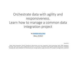 Orchestrate data with agility and
responsiveness.
Learn how to manage a common data
integration project
by SKENDER KOLLCAKU
Milan, 07/2017
keywords:
iPaaS, data integration, Talend, Salesforce, data-driven, use case, migration, cloud computing, SaaS, CRM, database,
real-time, open-source, java, professional services, on-premise, mainframe, data quality, hybrid, repository, metadata,
reusable job, data validation, bi-directional sync, design pattern, agile, business, ETL, project management, customer,
 